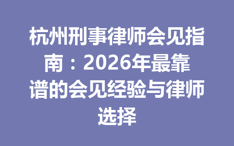 杭州刑事律师会见指南：2026 年最靠谱的会见经验与律师选择 一