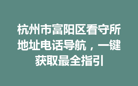 杭州市富阳区看守所地址电话导航,一键获取最全指引 一