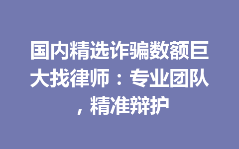 国内精选诈骗数额巨大找律师:专业团队,精准辩护 一