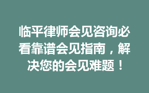 临平律师会见咨询必看靠谱会见指南,解决您的会见难题!一