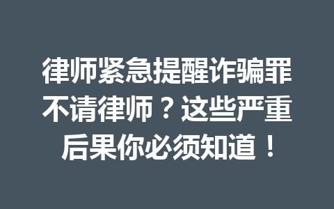 律师紧急提醒诈骗罪不请律师?这些严重后果你必须知道!一