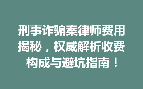 刑事诈骗案律师费用揭秘,权威解析收费构成与避坑指南!一